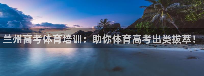 极悦官网的登录方法有哪些：兰州高考体育培训：助你体育